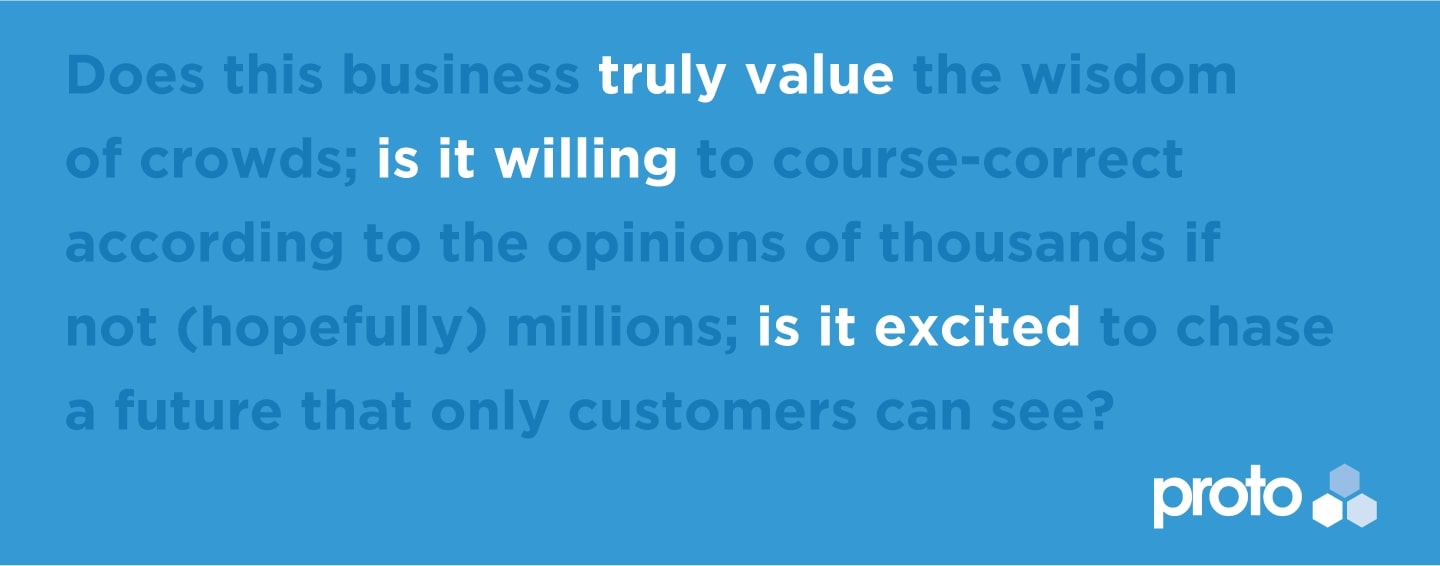 Does this business truly value the wisdom of crowds; is it willing to course-correct according to the opinions of thousands if not (hopefully) millions; is it excited to chase a future that only customers can see?